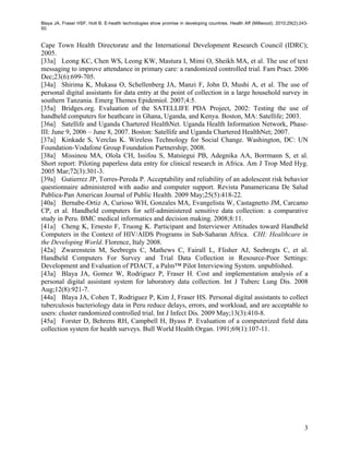 Blaya JA, Fraser HSF, Holt B. E-health technologies show promise in developing countries. Health Aff (Millwood). 2010;29(2):243-
50.


Cape Town Health Directorate and the International Development Research Council (IDRC);
2005.
[33a] Leong KC, Chen WS, Leong KW, Mastura I, Mimi O, Sheikh MA, et al. The use of text
messaging to improve attendance in primary care: a randomized controlled trial. Fam Pract. 2006
Dec;23(6):699-705.
[34a] Shirima K, Mukasa O, Schellenberg JA, Manzi F, John D, Mushi A, et al. The use of
personal digital assistants for data entry at the point of collection in a large household survey in
southern Tanzania. Emerg Themes Epidemiol. 2007;4:5.
[35a] Bridges.org. Evaluation of the SATELLIFE PDA Project, 2002: Testing the use of
handheld computers for heathcare in Ghana, Uganda, and Kenya. Boston, MA: Satellife; 2003.
[36a] Satellife and Uganda Chartered HealthNet. Uganda Health Information Network, Phase-
III: June 9, 2006 – June 8, 2007. Boston: Satellife and Uganda Chartered HealthNet; 2007.
[37a] Kinkade S, Verclas K. Wireless Technology for Social Change. Washington, DC: UN
Foundation-Vodafone Group Foundation Partnership; 2008.
[38a] Missinou MA, Olola CH, Issifou S, Matsiegui PB, Adegnika AA, Borrmann S, et al.
Short report: Piloting paperless data entry for clinical research in Africa. Am J Trop Med Hyg.
2005 Mar;72(3):301-3.
[39a] Gutierrez JP, Torres-Pereda P. Acceptability and reliability of an adolescent risk behavior
questionnaire administered with audio and computer support. Revista Panamericana De Salud
Publica-Pan American Journal of Public Health. 2009 May;25(5):418-22.
[40a] Bernabe-Ortiz A, Curioso WH, Gonzales MA, Evangelista W, Castagnetto JM, Carcamo
CP, et al. Handheld computers for self-administered sensitive data collection: a comparative
study in Peru. BMC medical informatics and decision making. 2008;8:11.
[41a] Cheng K, Ernesto F, Truong K. Participant and Interviewer Attitudes toward Handheld
Computers in the Context of HIV/AIDS Programs in Sub-Saharan Africa. CHI: Healthcare in
the Developing World. Florence, Italy 2008.
[42a] Zwarenstein M, Seebregts C, Mathews C, Fairall L, Flisher AJ, Seebregts C, et al.
Handheld Computers For Survey and Trial Data Collection in Resource-Poor Settings:
Development and Evaluation of PDACT, a Palm™ Pilot Interviewing System. unpublished.
[43a] Blaya JA, Gomez W, Rodriguez P, Fraser H. Cost and implementation analysis of a
personal digital assistant system for laboratory data collection. Int J Tuberc Lung Dis. 2008
Aug;12(8):921-7.
[44a] Blaya JA, Cohen T, Rodriguez P, Kim J, Fraser HS. Personal digital assistants to collect
tuberculosis bacteriology data in Peru reduce delays, errors, and workload, and are acceptable to
users: cluster randomized controlled trial. Int J Infect Dis. 2009 May;13(3):410-8.
[45a] Forster D, Behrens RH, Campbell H, Byass P. Evaluation of a computerized field data
collection system for health surveys. Bull World Health Organ. 1991;69(1):107-11.




                                                                                                                              3
 