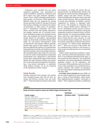 POLICIES & POTENTIAL


                              Evaluations were classified into two major                           and abstracts, we found 126 articles that ap-
                           categories—qualitative and quantitative—as                              peared relevant. An additional five articles were
                           shown in Exhibit 1. Qualitative evaluations were                        identified by hand-searching bibliographies of
                           those where users gave opinions regarding a                             eligible articles and prior reviews. Of these,
                           system. These could be through questionnaires,                          forty-five fulfilled the inclusion criteria after full
                           focus groups, or interviews. (This definition is                        review of their abstracts. They are listed by type
                           different from the one proposed by Anselm                               of system and evaluation in Exhibit 1 and are
                           Strauss and Juliet Corbin of “any type of research                      categorized by systems in Appendix Exhi-
                           that produces findings not arrived at by statisti-                      bits 2a–5a.32 We included an evaluation from
                           cal procedures or other means of quantifica-                            the U.S. Indian Health Service, although it is
                           tion.”)26 Quantitative evaluations were those                           not in a developing country, because socioeco-
                           whose outcomes were data quality, administra-                           nomic and infrastructure conditions among the
                           tive changes, patient care, or economic assess-                         population treated are similar to those in devel-
                           ment. Evaluation designs were grouped accord-                           oping countries. If a system had multiple evalua-
                           ing to the definition by Charles Friedman and                           tions, only those with different outcomes are
                           Jeremy Wyatt:27(1) descriptive (uncontrolled)                           listed. If they had the same outcome, we took
                           study; (2) historically controlled (before-after)                       the one with the largest sample size. There were
                           study; (3) case-control (retrospective) study;                          two articles reporting an evaluation that did not
                           (4) prospective self-controls (subjects perform-                        occur because of a failed system implementa-
                           ing the same action in both systems; this cate-                         tion.33,34 These are not part of the results, but
                           gory was added by the authors); (5) simultaneous                        we considered them relevant to list because ar-
                           nonrandomized controls; (6) simultaneous ran-                           ticles on unsuccessful systems are not commonly
                           domized controls; and (7) externally and intern-                        published.
                           ally controlled before-after study. Two cost stud-                         Fifteen articles performed qualitative evalua-
                           ies and two studies modeling future medication                          tions, and forty performed quantitative evalua-
                           requirements were categorized as self-controls                          tions. If an evaluation performed both types, it
                           because they compared the impact of the system                          was counted in both categories. Two qualitative
                           against the same situation without the system.                          evaluations and sixteen quantitative performed
                           As a result of the inherent limitation of perform-                      statistical analysis. Of all evaluations, two
                           ing a case-control, descriptive, or qualitative                         (13 percent) of the qualitative and seven (18 per-
                           study without statistics, we do not comment                             cent) of the quantitative were performed by an
                           on the limitations of these studies.                                    outside evaluator. The number of evaluations
                                                                                                   has more than tripled comparing periods before
                                                                                                   and after 2002.
                           Study Results                                                              ELECTRONIC HEALTH RECORDS Because EHRs are
                           Searches retrieved 2,043 citations. Five articles                       the core clinical application, they usually encom-
                           were excluded because they did not have ab-                             pass a variety of functionalities, which makes
                           stracts and full-text versions were not avail-                          their implementations complex35 and prone to
                           able.28–31 After the initial screening of article titles                failure.36 This complexity provides an additional



                               EXHIBIT 1

                           Number Of Articles Included In Analysis, By E-Health Category And Evaluation Type
                                                                                                                 Quantitative
                                E-health category                                             Qualitative        Descriptive studies        Controlled studies
                                Electronic health record                                       5                 1                           5
                                Laboratory information management systems                      0                 1                           2
                                Pharmacy information systems                                   4                 2                           3
                                Patient registration or scheduling systems                     1                 0                           2
                                Monitoring, evaluation, and patient tracking systems           0                 2                           4
                                Clinical decision support systems                              1                 0                           3
                                Patient reminder systems                                       0                 1                           3
                                Research/data collection systems                               5                 1                          11
                                Total                                                         15                 8                          32


                           SOURCE Authors’ analysis. NOTES The articles (n ¼ 45) are classified by e-health category and by type of evaluation. If an article had both
                           qualitative and quantitative studies or multiple types of systems, it was counted in both categories. Details about the evaluated
                           projects are in Appendix Exhibits 2a–5a, available online as in Note 32.


246      HEA LT H AF FA IR S    F E B R UA RY 2 0 1 0   29:2
 