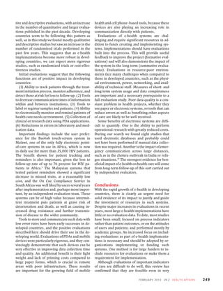 tive and descriptive evaluations, with an increase      health and cell phone–based tools, because these
in the number of quantitative and larger evalua-        devices are also playing an increasing role in
tions published in the past decade. Developing          communication directly with patients.
countries seem to be following this pattern as             Evaluations of e-health systems are chal-
well, so in this study we found mostly qualitative      lenging and require significant resources in ad-
and descriptive studies but saw an increase in the      dition to funds creating and implementing sys-
number of randomized trials performed in the            tems. Implementations should have evaluations
past few years. This suggests that as e-health          built into the process. This will provide useful
implementations become more robust in devel-            feedback to improve the project (formative eval-
oping countries, we can expect more rigorous            uations) and will also demonstrate the impact of
studies, such as randomized trials or cost-effec-       the system in the long term (summative evalua-
tiveness studies.                                       tions). Evaluations in resource-poor environ-
   Initial evaluations suggest that the following       ments face many challenges when compared to
functions are of positive impact in developing          those in developed countries, such as the physi-
countries:                                              cal environment, power, networking, and avail-
   (1) Ability to track patients through the treat-     ability of technical staff. Measures of short- and
ment initiation process, monitor adherence, and         long-term system usage and data completeness
detect those at risk for loss to follow-up. (2) Tools   are important and a necessary prerequisite to a
to decrease communication times of information          full evaluation study. Poor data quality is a con-
within and between institutions. (3) Tools to           stant problem in health projects, whether they
label or register samples and patients. (4) Ability     use paper or electronic systems, so tools that can
to electronically monitor and remind patients of        reduce errors as well as benefiting other aspects
health care needs or treatment. (5) Collection of       of care are likely to be well received.
clinical or research data using PDA applications.          Some benefits of electronic systems are diffi-
(6) Reductions in errors in laboratory and med-         cult to quantify. One is the ability to perform
ication data.                                           operational research with greatly reduced costs.
   Important findings include the user prefer-          During our search we found eight studies that
ence for the Baobab touch-screen system in              used electronic databases and probably could
Malawi, one of the only fully electronic point-         not have been performed if manual data collec-
of-care systems in use in Africa, which is now          tion was required. Another is the impact of emer-
in daily use for more than 35,000 HIV patients.         gency communication across large distances,
The benefit shown for patient tracking and              such as in the cholera outbreak in India or refu-
reminders is also important, given the loss to          gee situations.39 The strongest evidence for ben-
follow-up rate of up to 76 percent for HIV pa-          eficial impact of e-health on health care will come
tients in Africa.3 The Malaysian systems that           from long-term follow-up of this sort carried out
texted patient reminders showed a significant           by independent evaluators.
decrease in missed visits, at a reasonably low
cost, and the On Cue Compliance Service in
South Africa was well liked by users several years      Conclusions
after implementation and, perhaps more impor-           With the rapid growth of e-health in developing
tant, by an independent evaluation team. These          countries, there is clearly an urgent need for
systems can be of high value because intermit-          solid evidence of its impact to justify and guide
tent treatment puts patients at grave risk of           the investment of resources in such systems.
deterioration and death, as well as causing in-         Despite major increases in evaluations in recent
creased drug resistance and further transmis-           years, most large e-health implementations have
sion of disease to the wider community.                 little or no evaluation data. To date, most studies
   Tools to store and communicate such data with        have been small; focused on process indicators
low error rates have been early successes in de-        rather than patient outcomes, or on the attitudes
veloped countries, and the positive evaluations         of users and patients; and performed mostly by
described here should drive their use in the de-        academic groups. An increased focus on includ-
veloping world. Evaluations of PDAs and mobile          ing evaluations as part of e-health implementa-
devices were particularly rigorous, and they con-       tions is necessary and should be adopted by or-
vincingly demonstrate that such devices can be          ganizations implementing or funding such
very effective in improving data collection time        systems. One method is for large funders to in-
and quality. An additional benefit is their light       clude resources for evaluations or make them a
weight and lack of printing costs compared to           requirement for implementation.
large paper forms, which is crucial in remote              Although evaluations of important indicators
areas with poor infrastructure. These results           of care are difficult to do well, this review has
are important for the growing field of mobile           confirmed that they are feasible even in very

                                                                                      F EB R UARY 2 0 1 0   29:2   H E ALT H AF FAI RS   249
 