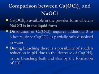 Comparison between Ca(OCl)Comparison between Ca(OCl)22 andand
NaOClNaOCl
 Ca(OCl)Ca(OCl)22 is available in the powder form whereasis available in the powder form whereas
NaOCl is in the liquid formNaOCl is in the liquid form
 Dissolution of Ca(OCl)Dissolution of Ca(OCl)22 requires additional 3 torequires additional 3 to
6 hours, since Ca(OCl)6 hours, since Ca(OCl)22 is partially only dissolvedis partially only dissolved
in waterin water
 During bleaching there is a possibility of suddenDuring bleaching there is a possibility of sudden
reduction in pH due to the decrease of Ca(OH)reduction in pH due to the decrease of Ca(OH)22
in the bleaching bath and also by the formationin the bleaching bath and also by the formation
of HClof HCl
 