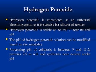 Hydrogen PeroxideHydrogen Peroxide
 Hydrogen peroxide is considered as an universalHydrogen peroxide is considered as an universal
bleaching agent, as it is suitable for all sort of textilesbleaching agent, as it is suitable for all sort of textiles
 Hydrogen peroxide is stable at neutral / near neutralHydrogen peroxide is stable at neutral / near neutral
pHpH
 The pH of hydrogen peroxide solution can be modifiedThe pH of hydrogen peroxide solution can be modified
based on the suitabilitybased on the suitability
 Processing pH of cellulosic is between 9 and 11.5;Processing pH of cellulosic is between 9 and 11.5;
proteins 2.5 to 6.0; and synthetics near neutral acidicproteins 2.5 to 6.0; and synthetics near neutral acidic
pHpH
 