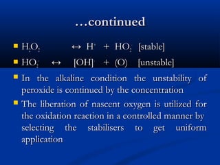 ……continuedcontinued
 HH22OO22 ↔ H↔ H++
+ HO+ HO22
--
[stable][stable]
 HOHO22
--
↔ [OH]↔ [OH]--
+ (O) [unstable]+ (O) [unstable]
 In the alkaline condition the unstability ofIn the alkaline condition the unstability of
peroxide is continued by the concentrationperoxide is continued by the concentration
 The liberation of nascent oxygen is utilized forThe liberation of nascent oxygen is utilized for
the oxidation reaction in a controlled manner bythe oxidation reaction in a controlled manner by
selecting the stabilisers to get uniformselecting the stabilisers to get uniform
applicationapplication
 