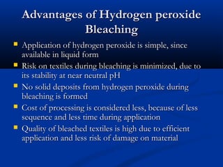 Advantages of Hydrogen peroxideAdvantages of Hydrogen peroxide
BleachingBleaching
 Application of hydrogen peroxide is simple, sinceApplication of hydrogen peroxide is simple, since
available in liquid formavailable in liquid form
 Risk on textiles during bleaching is minimized, due toRisk on textiles during bleaching is minimized, due to
its stability at near neutral pHits stability at near neutral pH
 No solid deposits from hydrogen peroxide duringNo solid deposits from hydrogen peroxide during
bleaching is formedbleaching is formed
 Cost of processing is considered less, because of lessCost of processing is considered less, because of less
sequence and less time during applicationsequence and less time during application
 Quality of bleached textiles is high due to efficientQuality of bleached textiles is high due to efficient
application and less risk of damage on materialapplication and less risk of damage on material
 