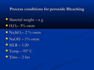 Process conditions for peroxide BleachingProcess conditions for peroxide Bleaching
 Material weight – x gMaterial weight – x g
 HH22OO22– 3% owm– 3% owm
 NaNa22SiOSiO33 – 2 % owm– 2 % owm
 NaOH – 1% owmNaOH – 1% owm
 MLR – 1:20MLR – 1:20
 Temp – 95° CTemp – 95° C
 Time – 2 hrsTime – 2 hrs
 