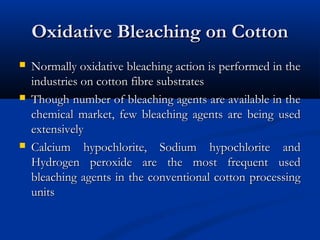 Oxidative Bleaching on CottonOxidative Bleaching on Cotton
 Normally oxidative bleaching action is performed in theNormally oxidative bleaching action is performed in the
industries on cotton fibre substratesindustries on cotton fibre substrates
 Though number of bleaching agents are available in theThough number of bleaching agents are available in the
chemical market, few bleaching agents are being usedchemical market, few bleaching agents are being used
extensivelyextensively
 Calcium hypochlorite, Sodium hypochlorite andCalcium hypochlorite, Sodium hypochlorite and
Hydrogen peroxide are the most frequent usedHydrogen peroxide are the most frequent used
bleaching agents in the conventional cotton processingbleaching agents in the conventional cotton processing
unitsunits
 