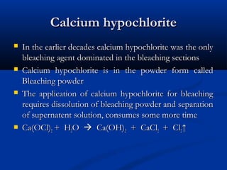 Calcium hypochloriteCalcium hypochlorite
 In the earlier decades calcium hypochlorite was the onlyIn the earlier decades calcium hypochlorite was the only
bleaching agent dominated in the bleaching sectionsbleaching agent dominated in the bleaching sections
 Calcium hypochlorite is in the powder form calledCalcium hypochlorite is in the powder form called
Bleaching powderBleaching powder
 The application of calcium hypochlorite for bleachingThe application of calcium hypochlorite for bleaching
requires dissolution of bleaching powder and separationrequires dissolution of bleaching powder and separation
of supernatent solution, consumes some more timeof supernatent solution, consumes some more time
 Ca(OCl)Ca(OCl)22 + H+ H22OO  Ca(OH)Ca(OH)22 + CaCl+ CaCl22 + Cl+ Cl22↑↑
 