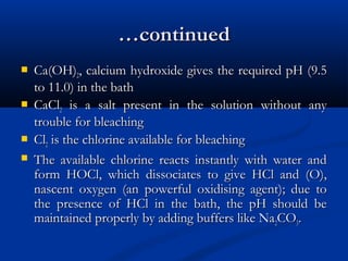……continuedcontinued
 Ca(OH)Ca(OH)22, calcium hydroxide gives the required pH (9.5, calcium hydroxide gives the required pH (9.5
to 11.0) in the bathto 11.0) in the bath
 CaClCaCl22 is a salt present in the solution without anyis a salt present in the solution without any
trouble for bleachingtrouble for bleaching
 ClCl22 is the chlorine available for bleachingis the chlorine available for bleaching
 The available chlorine reacts instantly with water andThe available chlorine reacts instantly with water and
form HOCl, which dissociates to give HCl and (O),form HOCl, which dissociates to give HCl and (O),
nascent oxygen (an powerful oxidising agent); due tonascent oxygen (an powerful oxidising agent); due to
the presence of HCl in the bath, the pH should bethe presence of HCl in the bath, the pH should be
maintained properly by adding buffers like Namaintained properly by adding buffers like Na22COCO33..
 