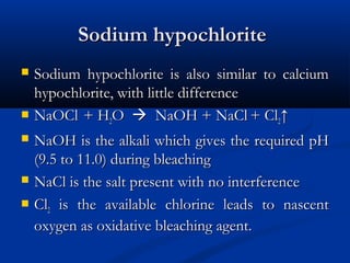 Sodium hypochloriteSodium hypochlorite
 Sodium hypochlorite is also similar to calciumSodium hypochlorite is also similar to calcium
hypochlorite, with little differencehypochlorite, with little difference
 NaOClNaOCl + H+ H22OO  NaOH + NaClNaOH + NaCl + Cl+ Cl22↑↑
 NaOH is the alkali which gives the required pHNaOH is the alkali which gives the required pH
(9.5 to 11.0) during bleaching(9.5 to 11.0) during bleaching
 NaCl is the salt present with no interferenceNaCl is the salt present with no interference
 ClCl22 is the available chlorine leads to nascentis the available chlorine leads to nascent
oxygen as oxidative bleaching agent.oxygen as oxidative bleaching agent.
 