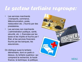 Le secteur tertiaire regroupe:
• Les services marchands
( transports, commerce,
télécomunication, poste,
restauration etc. ) fournis par des
prestataires.
• Les services non marchands
( administration publique, santé,
sécurité, etc. ), financées par les
taxes et les impôts et fournis par l’
État, et les services financiers
fournis par les banques, les
assurances..
On distingue aussi le tertiaire
élémentaire, dont on parlé ci-
dessus, du tertiaire supérieur, qui
comprend la recherche, la haute
finance, la technique, la politique.
MENU’
 