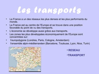Les transports
• La France a un des réseaux les plus denses et les plus performants du
monde.
• La France est au centre de l’Europe et se trouve dans une position
favorable du point de vu des transports.
• L’économie se développe aussi grâce aux transports.
• Les zones les plus développées économiquement de l’Europe sont
concentrées sur:
• l’europolygone (Londres, Paris, Cologne, Amsterdam)
• l’ensemble alpin-méditerranéen (Barcelone, Toulouse, Lyon, Nice, Turin)
• RESEAU
•TRANSPORT
 