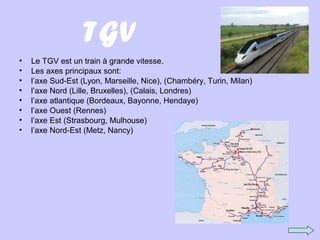 TGV
• Le TGV est un train à grande vitesse.
• Les axes principaux sont:
• l’axe Sud-Est (Lyon, Marseille, Nice), (Chambéry, Turin, Milan)
• l’axe Nord (Lille, Bruxelles), (Calais, Londres)
• l’axe atlantique (Bordeaux, Bayonne, Hendaye)
• l’axe Ouest (Rennes)
• l’axe Est (Strasbourg, Mulhouse)
• l’axe Nord-Est (Metz, Nancy)
 