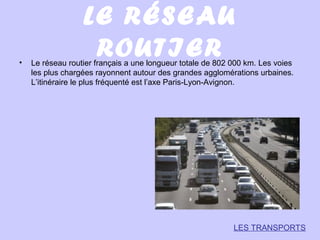 LE RÉSEAU
ROUTIER• Le réseau routier français a une longueur totale de 802 000 km. Les voies
les plus chargées rayonnent autour des grandes agglomérations urbaines.
L’itinéraire le plus fréquenté est l’axe Paris-Lyon-Avignon.
LES TRANSPORTS
 