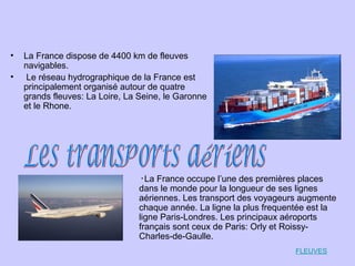 • La France dispose de 4400 km de fleuves
navigables.
• Le réseau hydrographique de la France est
principalement organisé autour de quatre
grands fleuves: La Loire, La Seine, le Garonne
et le Rhone.
•La France occupe l’une des premières places
dans le monde pour la longueur de ses lignes
aériennes. Les transport des voyageurs augmente
chaque année. La ligne la plus frequentée est la
ligne Paris-Londres. Les principaux aéroports
français sont ceux de Paris: Orly et Roissy-
Charles-de-Gaulle.
FLEUVES
 