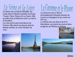 La Seine est un fleuve français, qui
coule dans le Bassin parisien et arrose
Troyes, Paris, Rouen et Le Havre. Elle
se jette dans la Manche entre Le Havre
et Honfleur.
La Loire est le plus long fleuve de
France. Elle prend sa source dans le
Massif central, au mont Gerbier de
Jonc.
La Garonne est un fleuve
principalement français prenant sa
source en Espagne et qui coule sur
647 km.
Le Rhône est une fleuve de 812
kilomètres, qui prend sa source dans
le glacier du Rhône,en Suisse.
MENU’
 