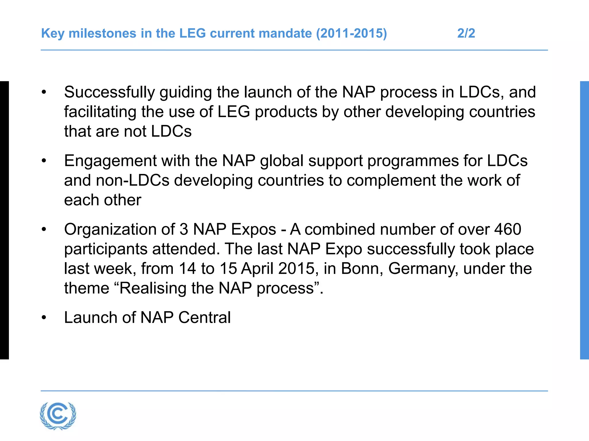Key milestones in the LEG current mandate (2011-2015) 2/2
• Successfully guiding the launch of the NAP process in LDCs, and
facilitating the use of LEG products by other developing countries
that are not LDCs
• Engagement with the NAP global support programmes for LDCs
and non-LDCs developing countries to complement the work of
each other
• Organization of 3 NAP Expos - A combined number of over 460
participants attended. The last NAP Expo successfully took place
last week, from 14 to 15 April 2015, in Bonn, Germany, under the
theme “Realising the NAP process”.
• Launch of NAP Central
 