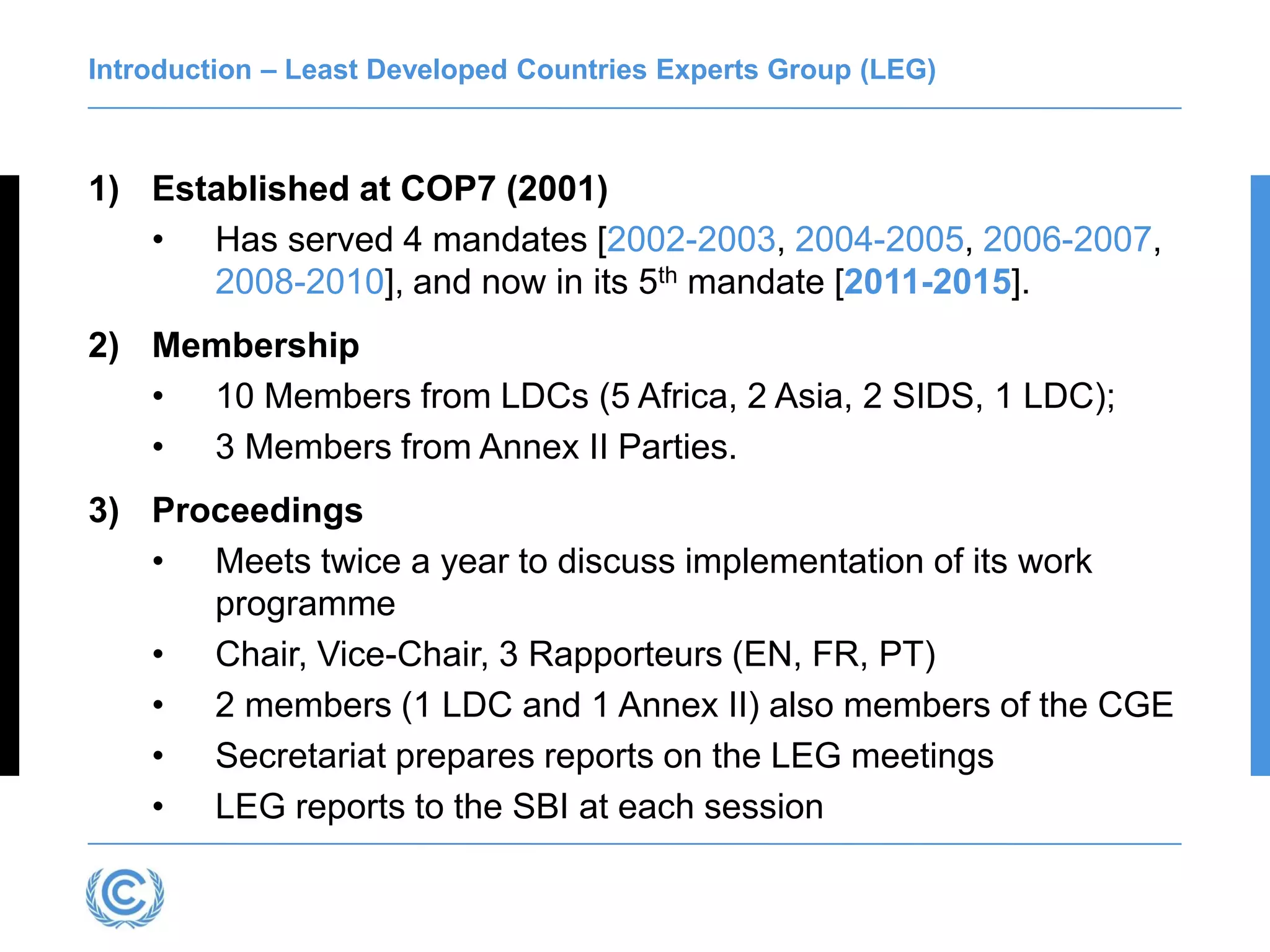 Introduction – Least Developed Countries Experts Group (LEG)
1) Established at COP7 (2001)
• Has served 4 mandates [2002-2003, 2004-2005, 2006-2007,
2008-2010], and now in its 5th mandate [2011-2015].
2) Membership
• 10 Members from LDCs (5 Africa, 2 Asia, 2 SIDS, 1 LDC);
• 3 Members from Annex II Parties.
3) Proceedings
• Meets twice a year to discuss implementation of its work
programme
• Chair, Vice-Chair, 3 Rapporteurs (EN, FR, PT)
• 2 members (1 LDC and 1 Annex II) also members of the CGE
• Secretariat prepares reports on the LEG meetings
• LEG reports to the SBI at each session
 