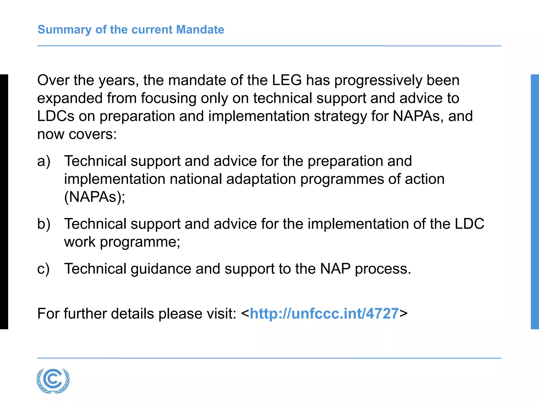 Summary of the current Mandate
Over the years, the mandate of the LEG has progressively been
expanded from focusing only on technical support and advice to
LDCs on preparation and implementation strategy for NAPAs, and
now covers:
a) Technical support and advice for the preparation and
implementation national adaptation programmes of action
(NAPAs);
b) Technical support and advice for the implementation of the LDC
work programme;
c) Technical guidance and support to the NAP process.
For further details please visit: <http://unfccc.int/4727>
 