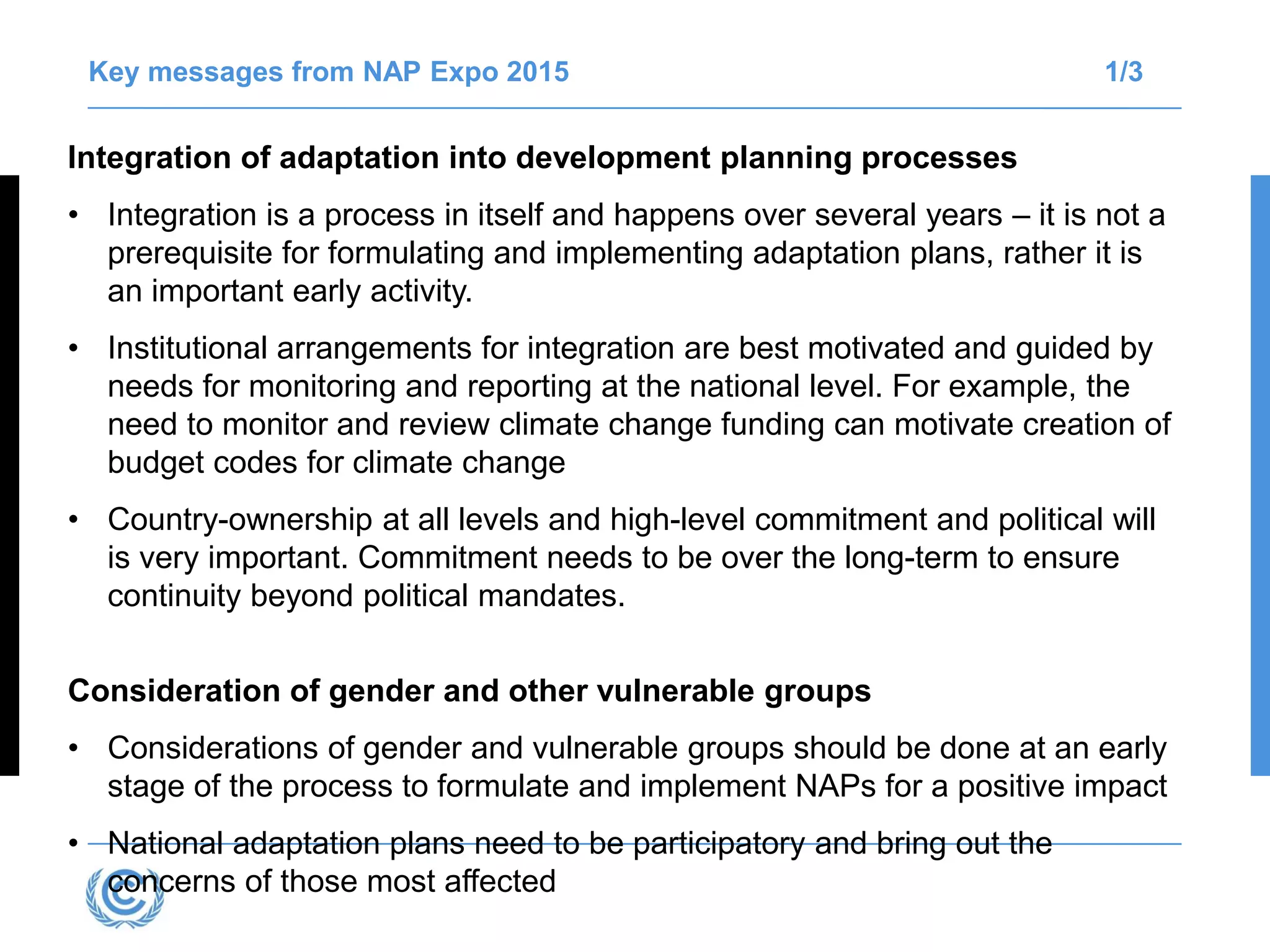 Key messages from NAP Expo 2015 1/3
Integration of adaptation into development planning processes
• Integration is a process in itself and happens over several years – it is not a
prerequisite for formulating and implementing adaptation plans, rather it is
an important early activity.
• Institutional arrangements for integration are best motivated and guided by
needs for monitoring and reporting at the national level. For example, the
need to monitor and review climate change funding can motivate creation of
budget codes for climate change
• Country-ownership at all levels and high-level commitment and political will
is very important. Commitment needs to be over the long-term to ensure
continuity beyond political mandates.
Consideration of gender and other vulnerable groups
• Considerations of gender and vulnerable groups should be done at an early
stage of the process to formulate and implement NAPs for a positive impact
• National adaptation plans need to be participatory and bring out the
concerns of those most affected
 