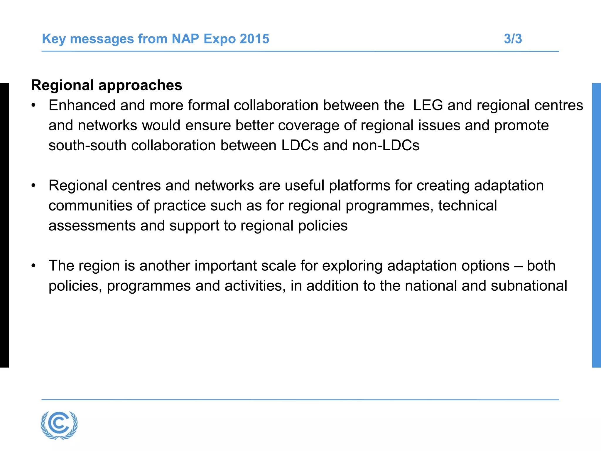 Key messages from NAP Expo 2015 3/3
Regional approaches
• Enhanced and more formal collaboration between the LEG and regional centres
and networks would ensure better coverage of regional issues and promote
south-south collaboration between LDCs and non-LDCs
• Regional centres and networks are useful platforms for creating adaptation
communities of practice such as for regional programmes, technical
assessments and support to regional policies
• The region is another important scale for exploring adaptation options – both
policies, programmes and activities, in addition to the national and subnational
 