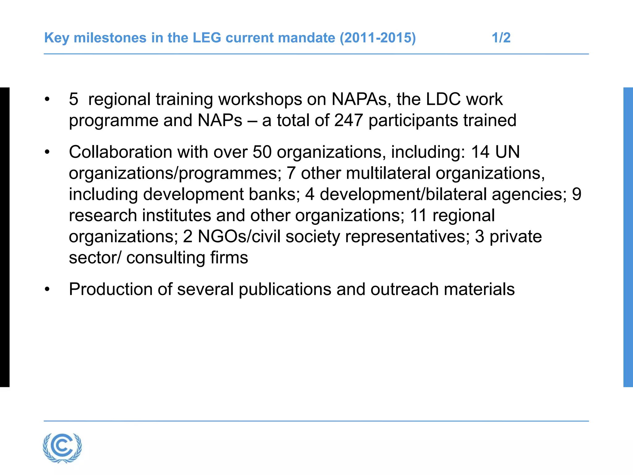 Key milestones in the LEG current mandate (2011-2015) 1/2
• 5 regional training workshops on NAPAs, the LDC work
programme and NAPs – a total of 247 participants trained
• Collaboration with over 50 organizations, including: 14 UN
organizations/programmes; 7 other multilateral organizations,
including development banks; 4 development/bilateral agencies; 9
research institutes and other organizations; 11 regional
organizations; 2 NGOs/civil society representatives; 3 private
sector/ consulting firms
• Production of several publications and outreach materials
 