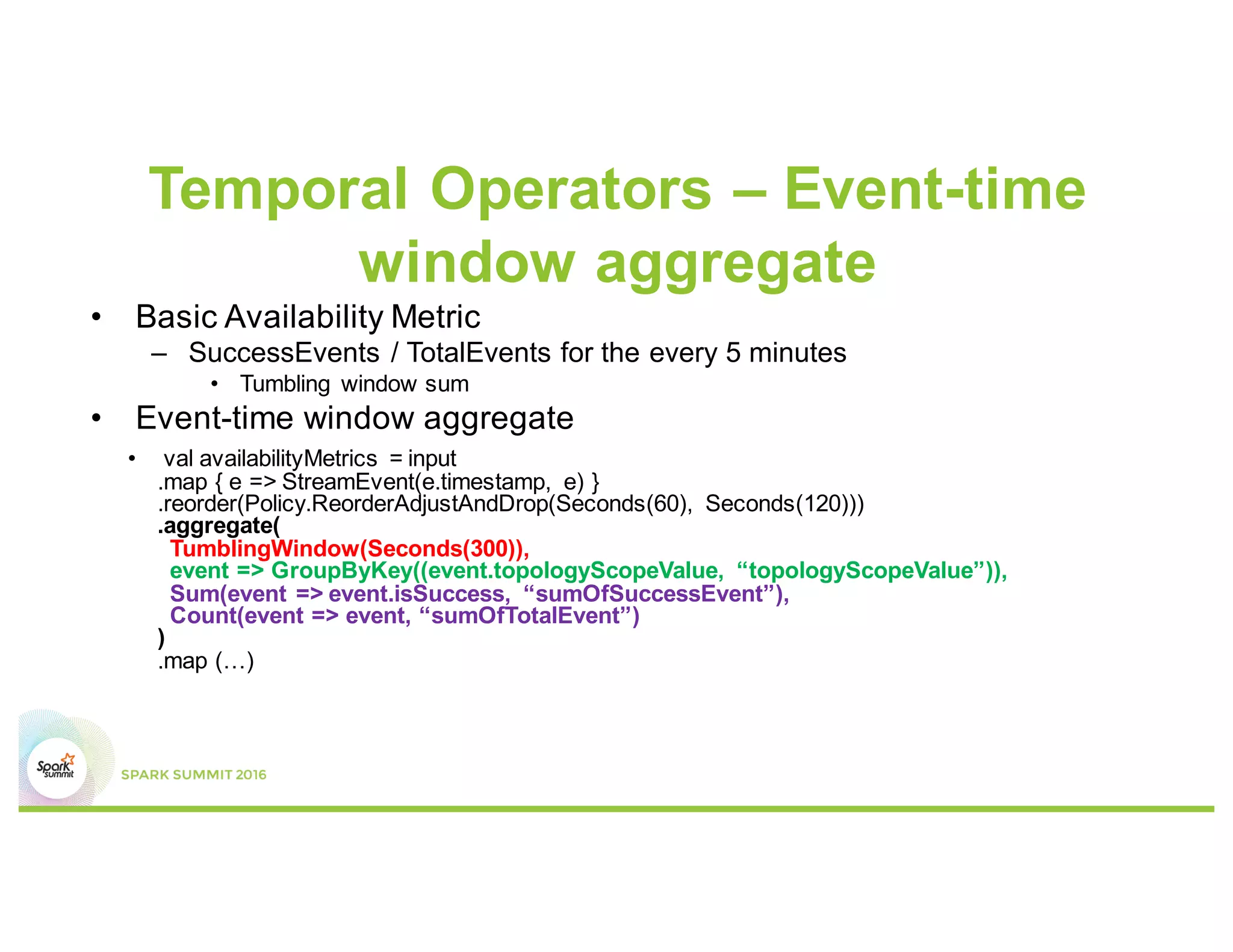 Temporal Operators – Event-time
window aggregate
• Basic Availability Metric
– SuccessEvents / TotalEvents for the every 5 minutes
• Tumbling window sum
• Event-time window aggregate
• val availabilityMetrics = input
.map { e => StreamEvent(e.timestamp, e) }
.reorder(Policy.ReorderAdjustAndDrop(Seconds(60), Seconds(120)))
.aggregate(
TumblingWindow(Seconds(300)),
event => GroupByKey((event.topologyScopeValue, “topologyScopeValue”)),
Sum(event => event.isSuccess, “sumOfSuccessEvent”),
Count(event => event, “sumOfTotalEvent”)
)
.map (…)
 