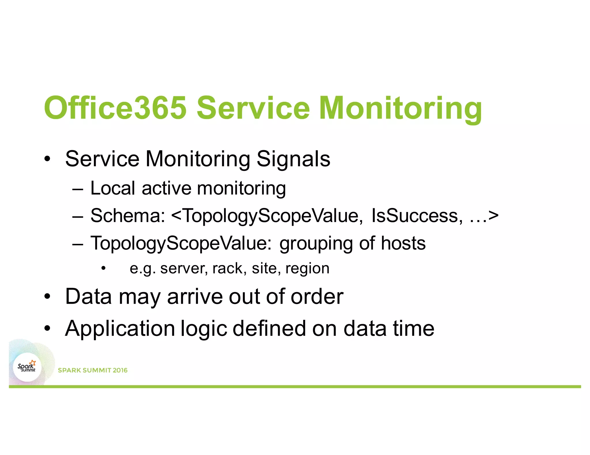 Office365 Service Monitoring
• Service Monitoring Signals
– Local active monitoring
– Schema: <TopologyScopeValue, IsSuccess, …>
– TopologyScopeValue: grouping of hosts
• e.g. server, rack, site, region
• Data may arrive out of order
• Application logic defined on data time
 