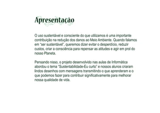 Apresentação
O uso sustentável e consciente do que utilizamos é uma importante
contribuição na redução dos danos ao Meio Ambiente. Quando falamos
em “ser sustentável”, queremos dizer evitar o desperdício, reduzir
custos, criar a consciência para repensar as atitudes e agir em prol do
nosso Planeta.
Pensando nisso, o projeto desenvolvido nas aulas de Informática
abordou o tema “Sustentabilidade-Eu curto” e nossos alunos criaram
lindos desenhos com mensagens transmitindo o que aprenderam e o
que podemos fazer para contribuir signiﬁcativamente para melhorar
nossa qualidade de vida.

 