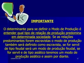 IMPORTANTE O determinante para se definir o Modo de Produção é  entender qual tipo de relação de produção predomina em determinada sociedade . Se as relações predominantes forem escravistas o modo de produção também será definido como escravista, se for servil de tipo feudal será um modo de produção feudal, se for servil e de tipo asiático teremos um modo de produção asiático e assim por diante. 