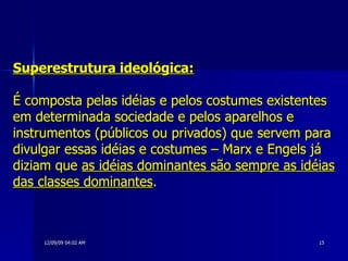 Superestrutura ideológica:   É composta pelas idéias e pelos costumes existentes em determinada sociedade e pelos aparelhos e instrumentos (públicos ou privados) que servem para divulgar essas idéias e costumes – Marx e Engels já diziam que  as idéias dominantes são sempre as idéias das classes dominantes . 