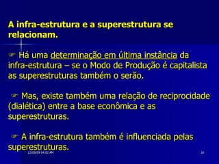 A infra-estrutura e a superestrutura se relacionam.   Há uma  determinação em última instância  da infra-estrutura – se o Modo de Produção é capitalista as superestruturas também o serão.      Mas, existe também uma relação de reciprocidade (dialética) entre a base econômica e as superestruturas.     A infra-estrutura também é influenciada pelas superestruturas.   