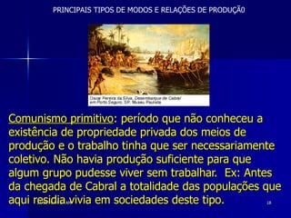 Comunismo primitivo : período que não conheceu a existência de propriedade privada dos meios de produção e o trabalho tinha que ser necessariamente coletivo. Não havia produção suficiente para que algum grupo pudesse viver sem trabalhar.  Ex: Antes da chegada de Cabral a totalidade das populações que aqui residia vivia em sociedades deste tipo.   PRINCIPAIS TIPOS DE MODOS E RELAÇÕES DE PRODUÇÃ0 