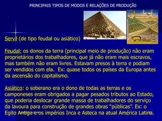 Servil  (de tipo feudal ou asiático) Feudal:  os donos da terra (principal meio de produção) não eram proprietários dos trabalhadores, que já não eram mais escravos, mas também não eram livres. Estavam presos à terra e podiam ser vendidos com ela.  Ex: quase todos os países da Europa antes da ascensão do capitalismo.  Asiático : o soberano era o dono de todas as terras e os camponeses eram obrigados a pagar pesados tributos ao Estado, que poderia deslocar grande massa de trabalhadores do serviço da lavoura para construção de grandes obras “públicas”. Ex: o Egito Antigo e os impérios Inca e Asteca na atual América Latina.   PRINCIPAIS TIPOS DE MODOS E RELAÇÕES DE PRODUÇÃ0 