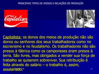 Capitalista:  os donos dos meios de produção não são donos ou senhores dos seus trabalhadores como no escravismo e no feudalismo. Os trabalhadores não são presos à fábrica como os camponeses eram presos à terra. São livres, mas obrigados a vender sua força de trabalho se quiserem sobreviver. Sua retribuição é feita através do salário – o trabalho é, assim, assalariado.   PRINCIPAIS TIPOS DE MODOS E RELAÇÕES DE PRODUÇÃ0 