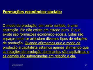 Formações econômico-sociais:   O modo de produção, em certo sentido, é uma abstração. Ele não existe em estado puro. O que existe são formações econômico-sociais. Estas são espaços onde se articulam diversos tipos de relações de produção.  Quando afirmamos que o modo de produção é capitalista estamos apenas afirmando que as relações de produção dominantes são capitalistas e as demais são subordinadas em relação a ela. 
