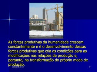 As forças produtivas da humanidade crescem constantemente e é o desenvolvimento dessas forças produtivas que cria as condições para as modificações nas relações de produção e, portanto, na transformação do próprio modo de produção. 
