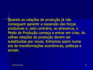 Quando as relações de produção já não conseguem garantir a expansão das forças produtivas e, pelo contrário, as atravanca, o Modo de Produção começa a entrar em crise. As velhas relações de produção devem ser substituídas por novas. Entramos assim numa era de transformações econômicas, políticas e sociais.   