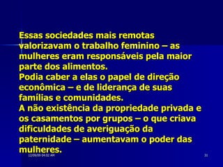 Essas sociedades mais remotas valorizavam o trabalho feminino – as mulheres eram responsáveis pela maior parte dos alimentos.  Podia caber a elas o papel de direção econômica – e de liderança de suas famílias e comunidades.  A não existência da propriedade privada e os casamentos por grupos – o que criava dificuldades de averiguação da paternidade – aumentavam o poder das mulheres.  