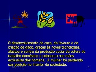 O desenvolvimento da caça, da lavoura e da criação de gado, graças às novas tecnologias, afastou o centro da produção social da esfera do trabalho doméstico e colocou-o nas mãos exclusivas dos homens.  A mulher foi perdendo sua posição no interior da sociedade. 