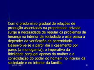 Com o predomínio gradual de relações de produção assentadas na propriedade privada surge a necessidade de regular os problemas da herança no interior da sociedade e esta passa a depender da verificação da paternidade. Desenvolve-se a partir daí o casamento por pares (a monogamia), o imperativo da fidelidade conjugal apenas da mulher e a consolidação do poder do homem no interior da sociedade e no interior da família.   