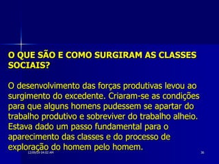 O QUE SÃO E COMO SURGIRAM AS CLASSES SOCIAIS? O desenvolvimento das forças produtivas levou ao surgimento do excedente. Criaram-se as condições para que alguns homens pudessem se apartar do trabalho produtivo e sobreviver do trabalho alheio. Estava dado um passo fundamental para o aparecimento das classes e do processo de exploração do homem pelo homem.   