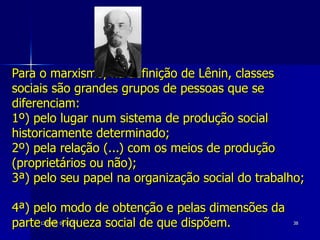Para o marxismo, na definição de Lênin, classes sociais são grandes grupos de pessoas que se diferenciam:  1º) pelo lugar num sistema de produção social historicamente determinado;  2º) pela relação (...) com os meios de produção (proprietários ou não);  3ª) pelo seu papel na organização social do trabalho;  4ª) pelo modo de obtenção e pelas dimensões da parte de riqueza social de que dispõem.  