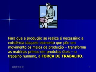 Para que a produção se realize é necessário a existência daquele elemento que põe em movimento os meios de produção – transforma as matérias primas em produtos úteis – o trabalho humano, a  FORÇA DE TRABALHO .   