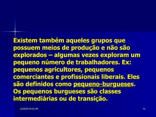 Existem também aqueles grupos que possuem meios de produção e não são explorados – algumas vezes exploram um pequeno número de trabalhadores. Ex: pequenos agricultores, pequenos comerciantes e profissionais liberais. Eles são definidos como  pequeno-burguese s. Os pequenos burgueses são classes intermediárias ou de transição. 