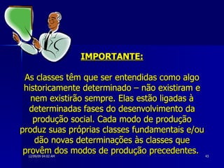 IMPORTANTE: As classes têm que ser entendidas como algo historicamente determinado – não existiram e nem existirão sempre. Elas estão ligadas à determinadas fases do desenvolvimento da produção social. Cada modo de produção produz suas próprias classes fundamentais e/ou dão novas determinações às classes que provêm dos modos de produção precedentes.   