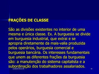 FRAÇÕES DE CLASSE   São as divisões existentes no interior de uma mesma e única classe. Ex. A burguesia se divide em burguesia industrial, que extrai e se apropria diretamente da mais-valia produzida pelos operários, burguesia comercial e burguesia bancária. Os interesses fundamentais que unem as diferentes frações da burguesia são: a manutenção do sistema capitalista e a subordinação dos trabalhadores assalariados.   