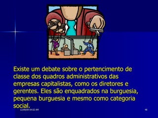 Existe um debate sobre o pertencimento de classe dos quadros administrativos das empresas capitalistas, como os diretores e gerentes. Eles são enquadrados na burguesia, pequena burguesia e mesmo como categoria social.   