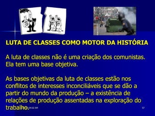 LUTA DE CLASSES COMO MOTOR DA HISTÓRIA A luta de classes não é uma criação dos comunistas. Ela tem uma base objetiva. As bases objetivas da luta de classes estão nos conflitos de interesses inconciliáveis que se dão a partir do mundo da produção – a existência de relações de produção assentadas na exploração do trabalho.   