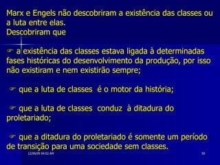 Marx e Engels não descobriram a existência das classes ou a luta entre elas. Descobriram que   a existência das classes estava ligada à determinadas fases históricas do desenvolvimento da produção, por isso não existiram e nem existirão sempre;     que a luta de classes  é o motor da história;     que a luta de classes  conduz  à ditadura do proletariado;     que a ditadura do proletariado é somente um período de transição para uma sociedade sem classes. 