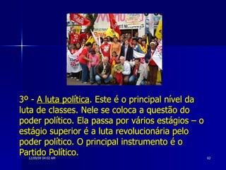 3º -  A luta política . Este é o principal nível da luta de classes. Nele se coloca a questão do poder político. Ela passa por vários estágios – o estágio superior é a luta revolucionária pelo poder político. O principal instrumento é o Partido Político.   