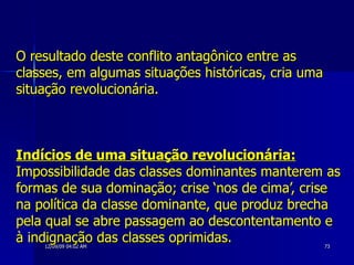O resultado deste conflito antagônico entre as classes, em algumas situações históricas, cria uma situação revolucionária. Indícios de uma situação revolucionária:  Impossibilidade das classes dominantes manterem as formas de sua dominação; crise ‘nos de cima’, crise na política da classe dominante, que produz brecha pela qual se abre passagem ao descontentamento e à indignação das classes oprimidas.  